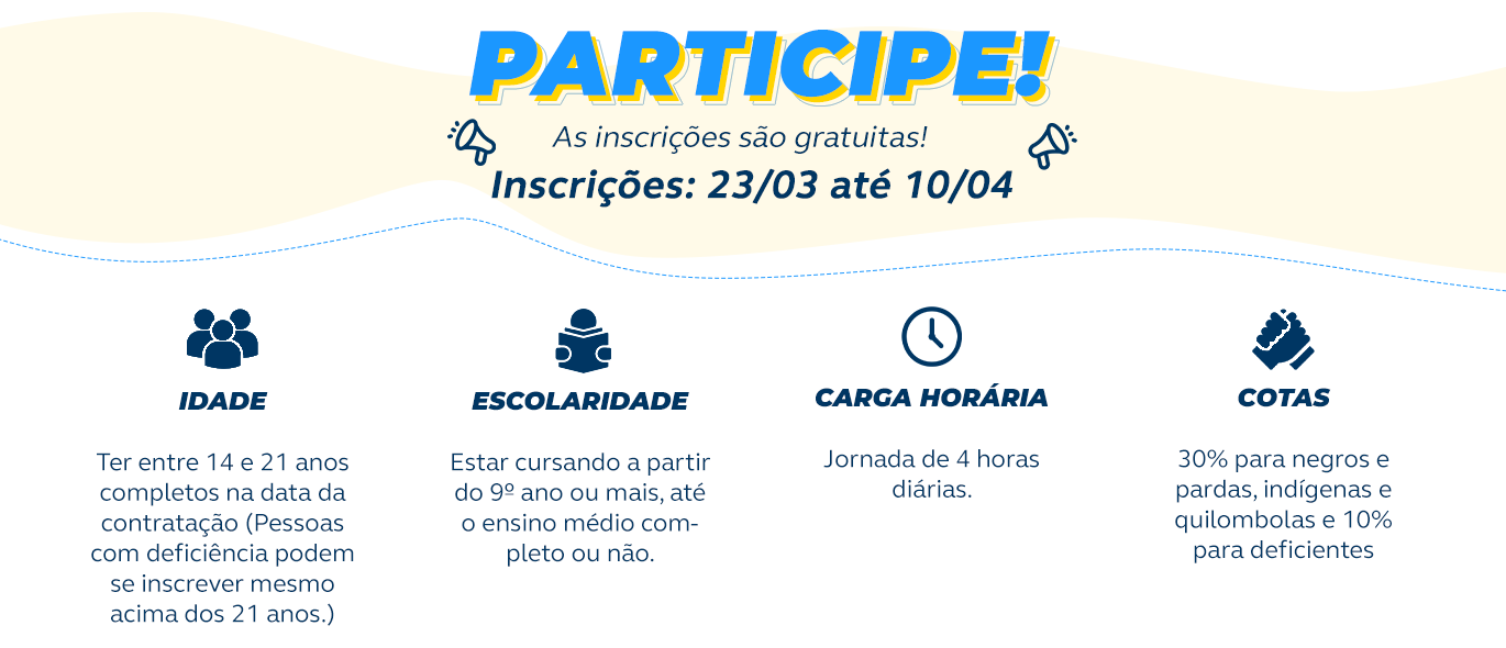 Jovem Aprendiz - Inscrições gratuitas até 10/04/2026 Idade: Ter entre 14 e 21 anos completos na data da contratação. Pessoas com deficiência podem se inscrever mesmo acima dos 21 anos. Escolaridade: Estar cursando a partir do nono ano ou mais, até o ensino médio completo ou não. Carga horária: Jornada de 4 horas. Cotas: trinta por cento para negros, pardos, indígenas e quilombolas e dez por cento para deficientes.