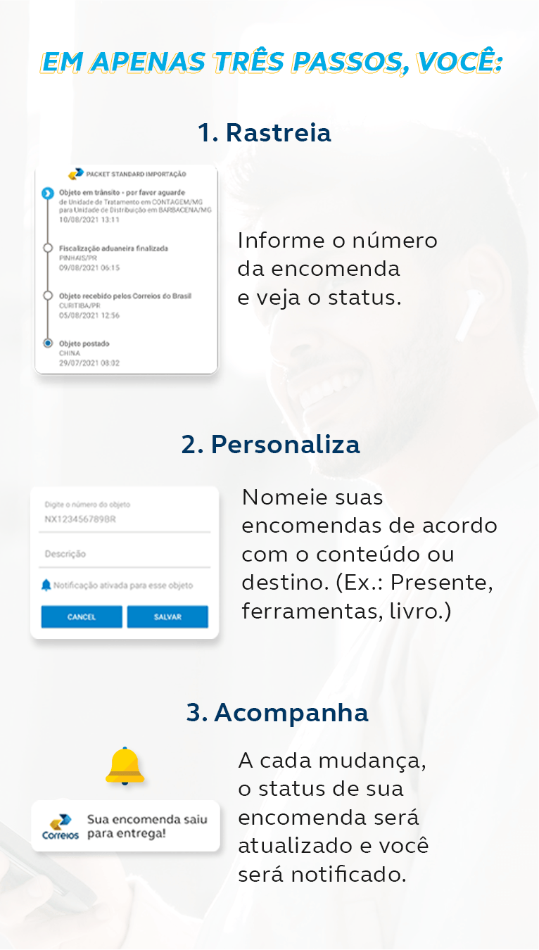 Em apenas três passos, você? 1. Rastreia: Informe o número da encomenda e veja o status. 2. Personaliza: Nomeie suas encomendas de acordo com o conteúdo ou destino. 3. Acompanha: A cada mudança o status de sua encomenda será atualizado e você recebe uma notificação.