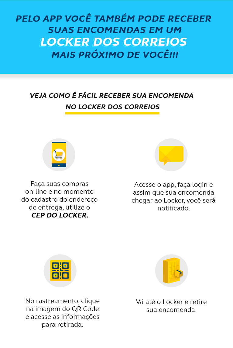 Pelo app você também pode receber suas encomenda em um locker dos correios mais próximo de você! Veja como é fácil receber sua encomenda no locker dos correios. Faça suas compras on-line e no momento do cadastro do endereço de entrega, utilize o cep do locker; Acesse o app, faça login e assim que sua encomenda chegar ao Locker, você será notificado; No rastreamento, clique na imagem do QR Code e acesse as informações para retirada; Vá até o Locker e retire sua encomenda.