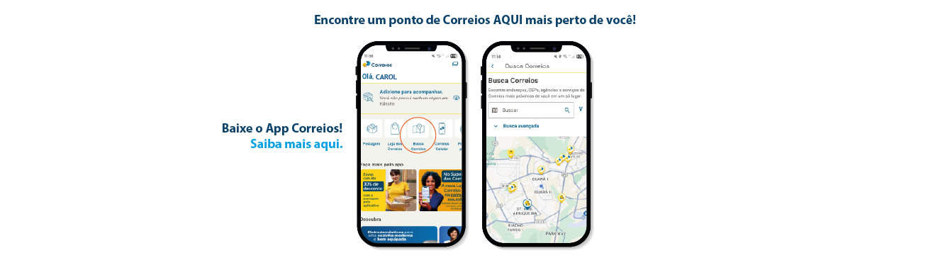 Imagem de duas telas do aplicativo correios ensinando a buscar os pontos correios aqui. Tela inicial do app com o ícone Busca Correios e tela com mapa apresentando os canais. Frase: Encontre um ponto de Correios AQUI mais perto de você! Baixe o App Correios! Saiba mais aqui.