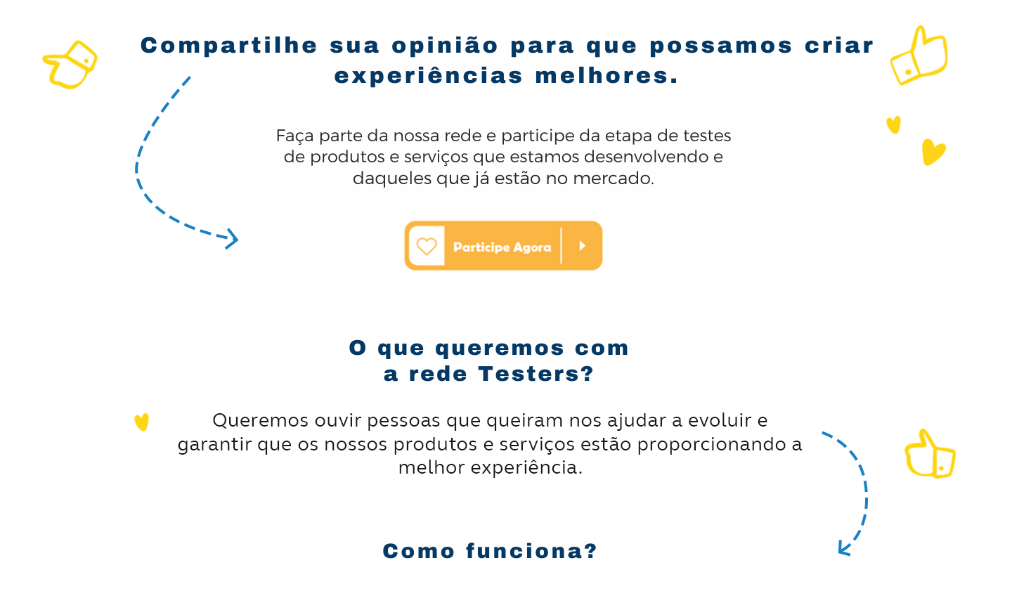 Compartilhe sua opinião para que possamos criar experiências melhores. Faça parte da nossa comunidade e participe da etapa de testes de produtos e serviços que estamos desenvolvendo e daqueles que já estão no mercado. Clique aqui e participe agora. O que queremos com a rede Testers? Queremos ouvir pessoas que queiram nos ajudar a evoluir e garantir que os nossos produtos e serviços estão proporcionando a melhor experiência.