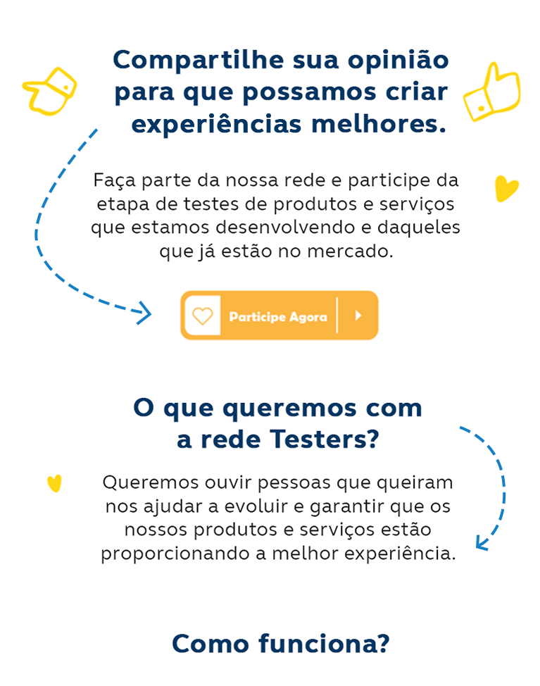 Compartilhe sua opinião para que possamos criar experiências melhores. Faça parte da nossa comunidade e participe da etapa de testes de produtos e serviços que estamos desenvolvendo e daqueles que já estão no mercado. Clique aqui e participe agora. O que queremos com a rede Testers? Queremos ouvir pessoas que queiram nos ajudar a evoluir e garantir que os nossos produtos e serviços estão proporcionando a melhor experiência.