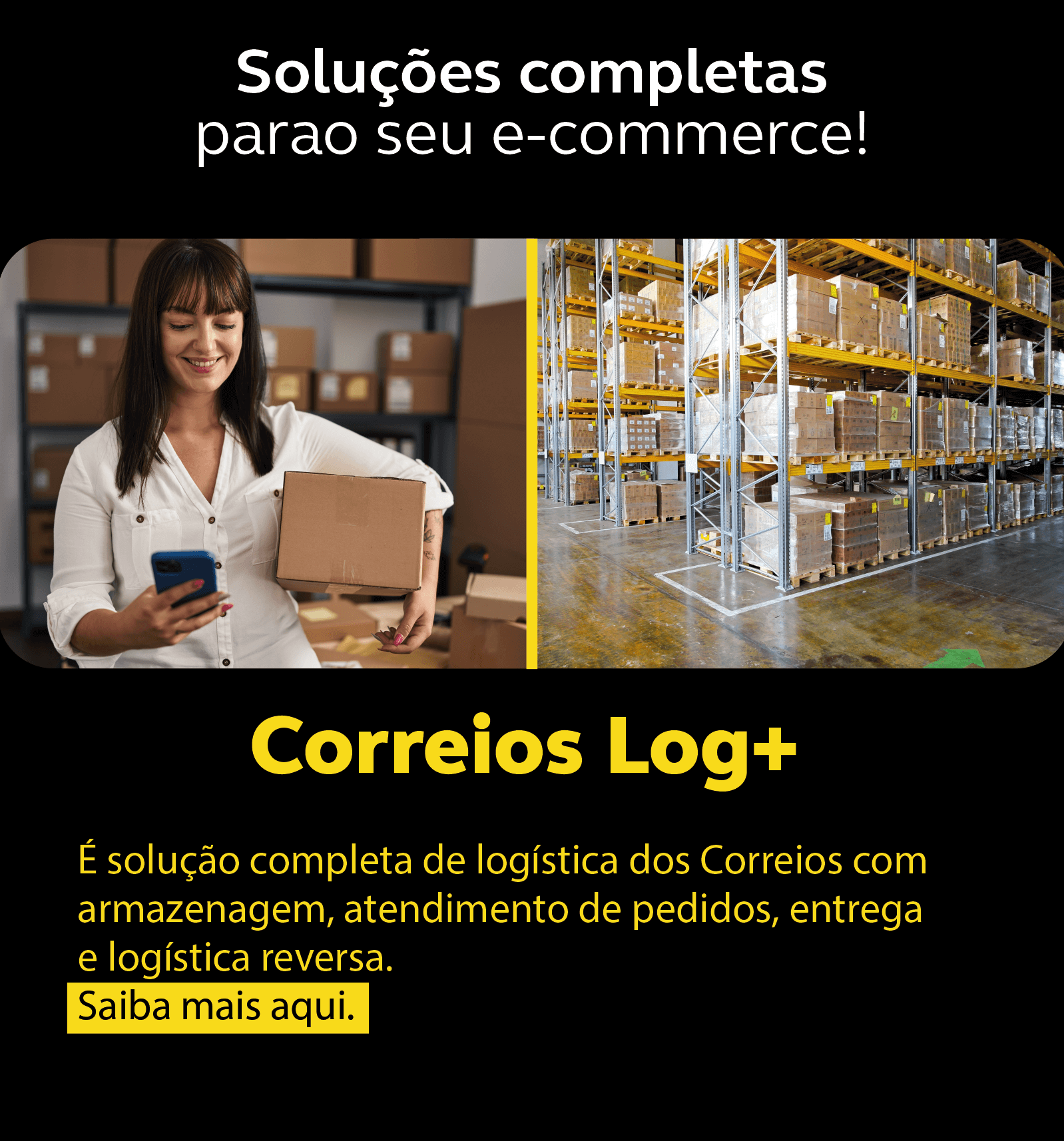 De um lado da imagem um mulher branca, camisa branca segura uma caixa com uma das mãos e na outra segura um celular, dou outro lado imagem de um galpão com armários completos de caixas. No texto em destaque "Soluções completas para seu e-commerce! - Correios Log + Saiba mais aqui!"