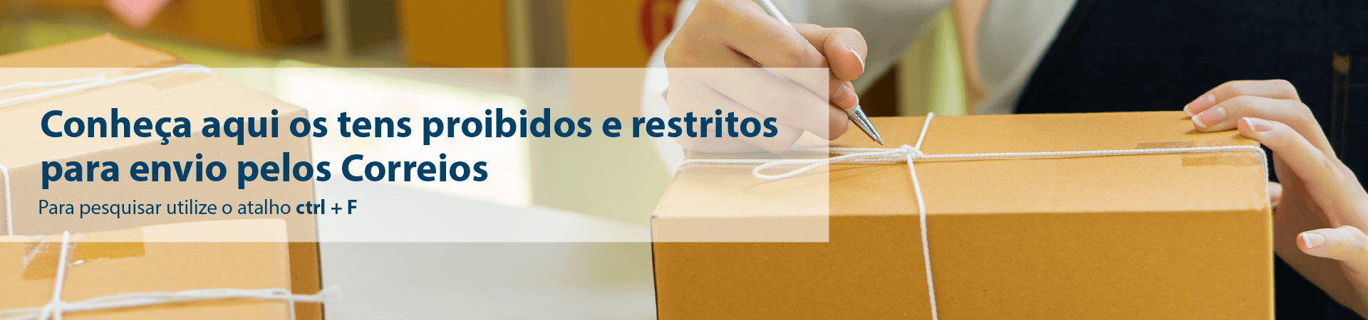 banner_desktop.png Imagem de braço e tronco de pessoa atrás de uma mesa escrevendo os dados em um pacote de encomenda. Frase: confira aqui os itens restritos e proibidos para envio pelos Correios. Para pesquisar utilize o atalho ctrl+F