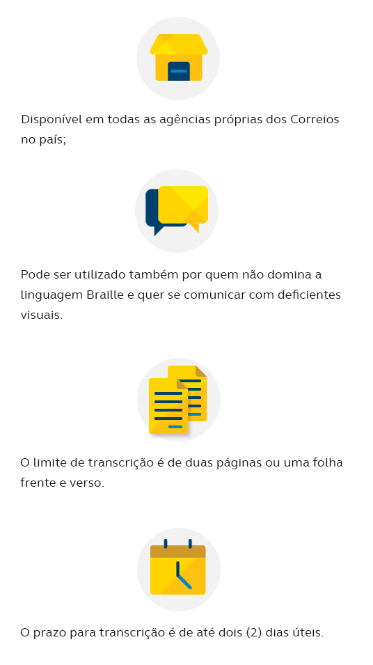 Disponível em todas as agências próprias dos Correios no país; Pode ser utilizado também por quem não domina a linguagem Braille e quer se comunicar com deficientes visuais; O limite de transcrição é de duas páginas ou uma folha frente verso; O prazo para transcrição é de até dois (2) dias úteis.