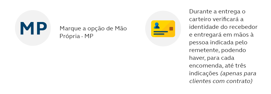 Através do Aviso de Recebimento - AR marque a opção de Mão Própria - MP (Atenção: A contratação do AR não é obrigatória); Durante a entrega o carteiro verificará a identidade do recebedor e entregará em mãos à pessoa indicada pelo remetente, podendo haver, para cada encomenda, até três indicações; (apenas para clientes com contrato); O Aviso de Recebimento - AR, conforme modalidade escolhida (Físico, Digital ou Eletrônico), retorna com a informação do recebedor.