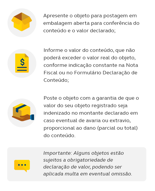 Apresente o objeto para postagem em embalagem aberta para conferência do conteúdo e o valor declarado; Informe o valor do conteúdo, que não poderá exceder o valor real do objeto, conforme indicação constante na Nota Fiscal ou no Formulário Declaração de Conteúdo; Poste o objeto com a garantia de que o valor do seu objeto registrado seja indenizado no montante declarado em caso eventual de avaria ou extravio, proporcional ao dano (parcial ou total) do conteúdo.