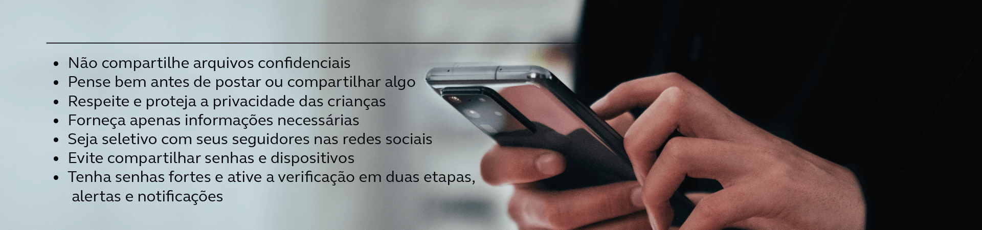 Imagem de mão segurando celular. No texto: Não compartilhe arquivos confidencias; Pense bem antes de postar ou compartilhar algo; Respeite e proteja a privacidade das crianças; Forneça apensa informações necessárias; Seja seletivo com seus seguidores nas redes sociais: Evite compartilhar senhas e dispositivos; Tenha senha forte e ative notificações em duas etapas, alertas e notificações;