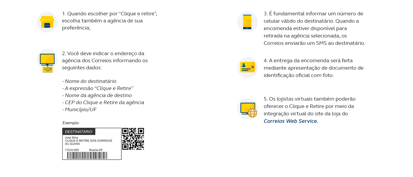 1. Quando escolher por “Clique e retire”, escolha também a agência de sua preferência; 2. Você deve indicar o endereço da agência dos Correios informando os seguintes dados: - Nome do destinatário - A expressão “Clique e Retire” - Nome da agência de destino - CEP do Clique e Retire da agência - Município/UF 3. É fundamental informar um número de celular válido do destinatário. Quando a encomenda estiver disponível para retirada na agência selecionada, os Correios enviarão um SMS ao destinatário; 4. A entrega da encomenda será feita mediante apresentação de documento de identificação oficial com foto; 5. Os lojistas virtuais também poderão oferecer o Clique e Retire por meio da integração virtual do site da loja do Correios Web Service.