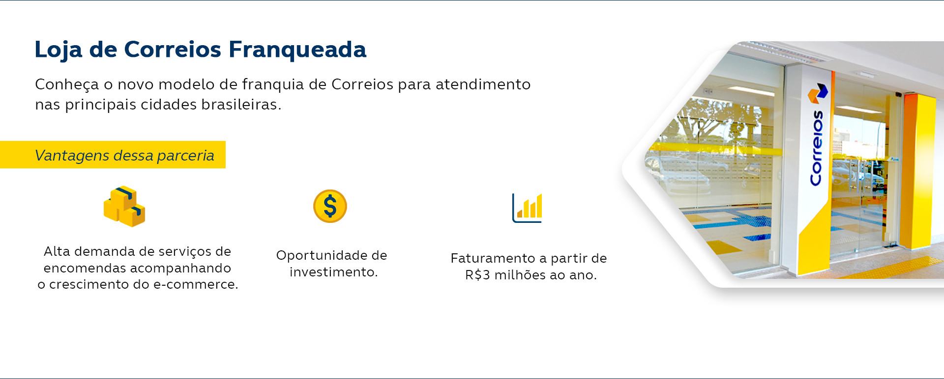 Loja de Correios Franqueada. Conheça o novo modelo de franquia de Correios para atendimento nas principais cidades brasileiras. Vantagens dessa parceria: Alta demanda de serviços de encomendas acompanhando o crescimento do e-commerce. oportunidade de investimento. Faturamento a partir de R$3 milhões ao ano. Quero ser um franqueado dos Correios.