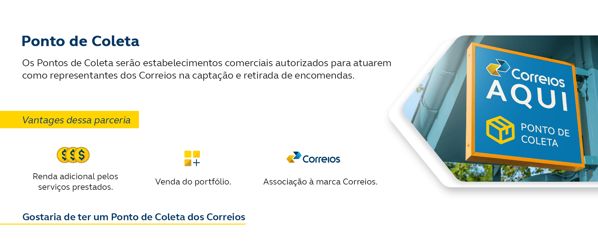 Os Pontos de Coleta serão estabelecimentos comerciais autorizados para atuarem como representantes dos Correios na captação e retirada de encomendas. Vantagens dessa parceria: Renda adicional pelos serviços prestados, venda do portfólio e Associação à marca Correios. Gostaria de ter um Ponto de Coleta dos Correios.