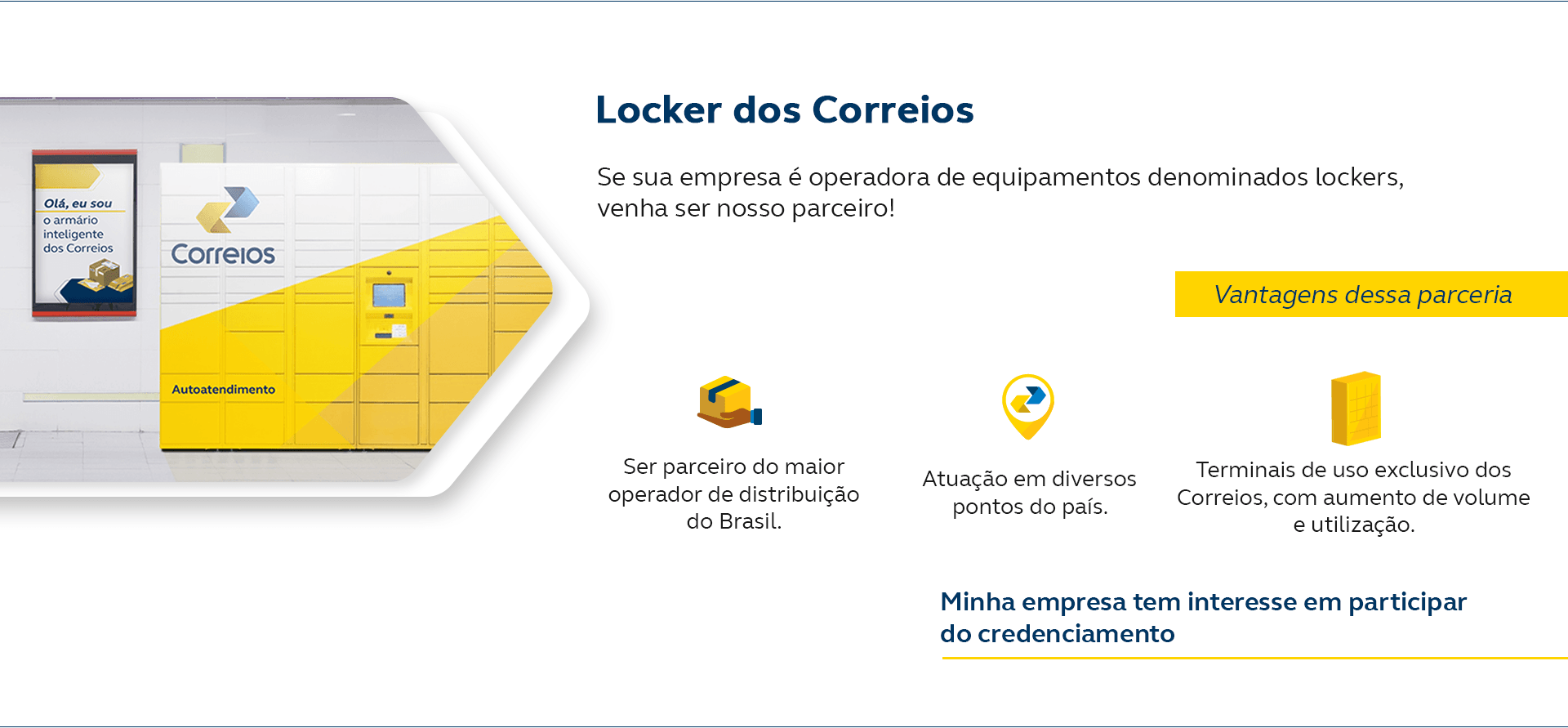 Locker dos Correios. Se sua empresa é operadora de equipamentos denominados lockers, venha ser nosso parceiro! Vantagens dessa parceria: Alternativa para seus clientes que tem dificuldades de receber em casa, Uma nova experiência para os seus clientes, Alcance novos mercados para a sua empresa. Minha empresa tem interesse em participar do credenciamento.