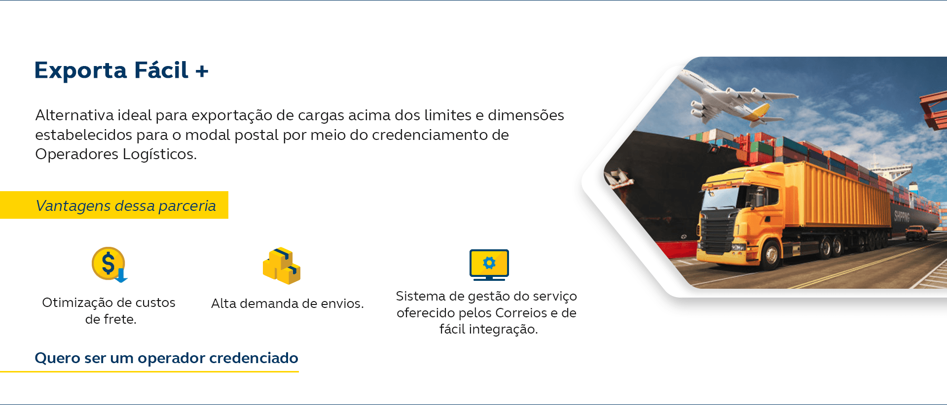 Exporta Fácil+. Alternativa ideal para exportação de cargas acima dos limites e dimensões estabelecidos para o modal postal por meio do credenciamento de Operadores Logísticos. Vantagens dessa parceria: Otimização de custos de frete. Alta demanda de envios. Sistema de gestão do serviço oferecido pelos Correios e de fácil integração. Quero ser um operador credenciado.