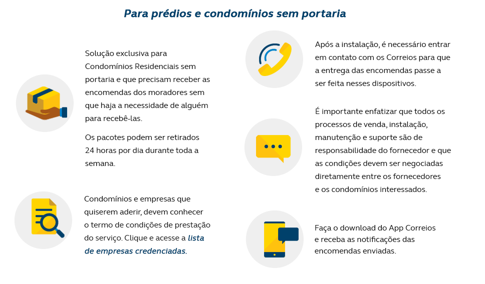 Para prédios e condomínios sem portaria Solução exclusiva para Condomínios Residenciais sem portaria e que precisam receber as encomendas dos moradores sem que haja a necessidade de alguém para recebê-las; Os pacotes podem ser retirados 24 horas por dia durante toda a semana; Condomínios e empresas que quiserem aderir, devem conhecer o termo de condições de prestação do serviço e verificar a lista de empresas credenciadas. Após a instalação, é necessário entrar em contato com os Correios para que a entrega das encomendas passe a ser feita nesses dispositivos; É importante enfatizar que todos os processos de venda, instalação, manutenção e suporte são de responsabilidade do fornecedor e que as condições devem ser negociadas diretamente entre os fornecedores e os condomínios interessados; Cadastre um número de celular na página de rastreamento dos Correios, para receber notificação da chegada da sua encomenda.