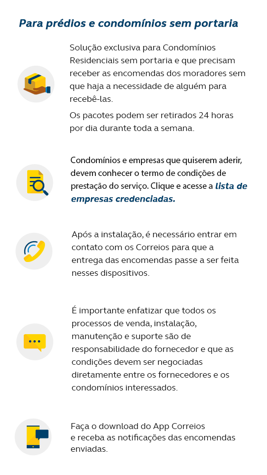 Para prédios e condomínios sem portaria Solução exclusiva para Condomínios Residenciais sem portaria e que precisam receber as encomendas dos moradores sem que haja a necessidade de alguém para recebê-las; Os pacotes podem ser retirados 24 horas por dia durante toda a semana; Condomínios e empresas que quiserem aderir, devem conhecer o termo de condições de prestação do serviço e verificar a lista de empresas credenciadas. Após a instalação, é necessário entrar em contato com os Correios para que a entrega das encomendas passe a ser feita nesses dispositivos; É importante enfatizar que todos os processos de venda, instalação, manutenção e suporte são de responsabilidade do fornecedor e que as condições devem ser negociadas diretamente entre os fornecedores e os condomínios interessados; Cadastre um número de celular na página de rastreamento dos Correios, para receber notificação da chegada da sua encomenda.