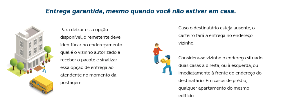 Entrega garantida, mesmo quando você não estiver em casa. Para deixar essa opção disponível, o remetente deve identificar no endereçamento qual é o vizinho autorizado a receber o pacote e sinalizar essa opção de entrega ao atendente no momento da postagem; Caso o destinatário esteja ausente, o carteiro fará a entrega no endereço vizinho; Considera-se vizinho o endereço situado duas casas à direita, ou à esquerda, ou imediatamente à frente do endereço do destinatário. Em casos de prédio, qualquer apartamento do mesmo edifício;