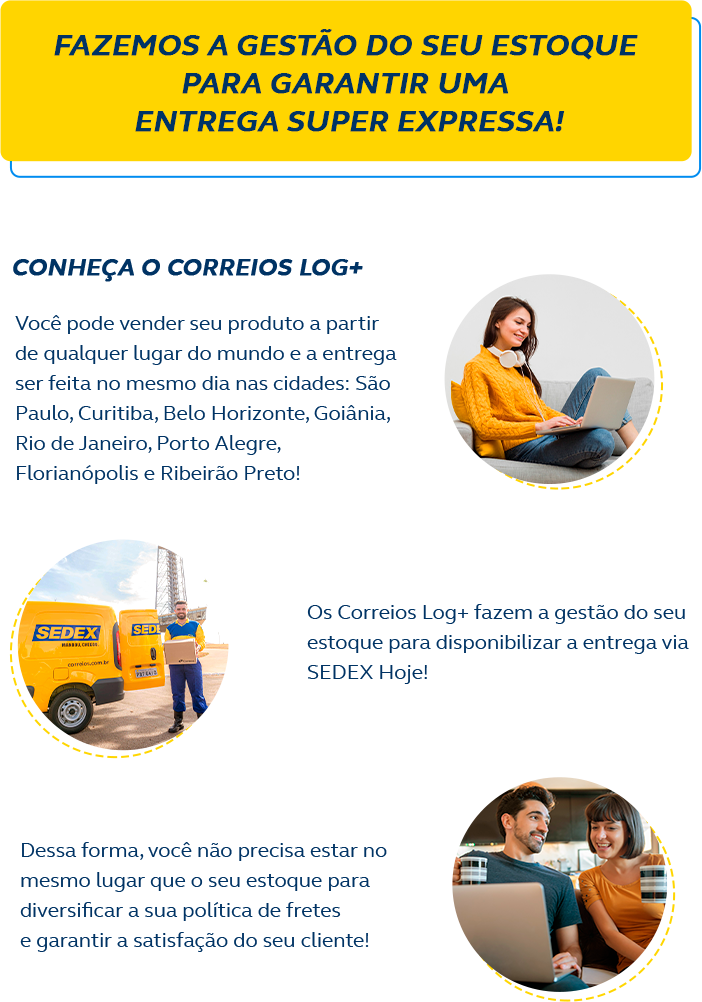 Fazemos a gestão do seu estoque para garantir uma entrega super expressa! Conheça o Correios Log+ Você pode vender seu produto a partir de qualquer lugar do mundo e a entrega será feita no mesmo dia na cidade de São Paulo! Os Correios Log+ fazem a gestão do seu estoque para disponibilizar a entrega via Sedex Hoje! Dessa forma, você não precisa estar no mesmo lugar que o seu estoque para diversificar a sua política de fretes e garantir a satisfação do seu cliente!