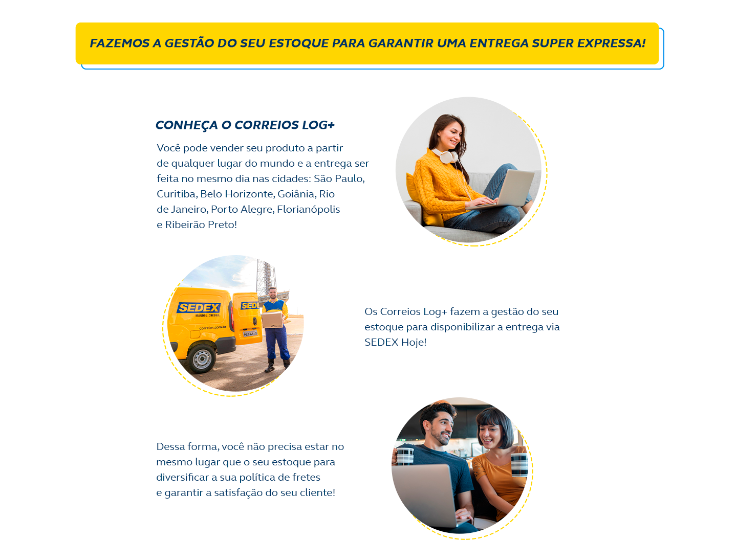 Fazemos a gestão do seu estoque para garantir uma entrega super expressa! Conheça o Correios Log+ Você pode vender seu produto a partir de qualquer lugar do mundo e a entrega será feita no mesmo dia na cidade de São Paulo! Os Correios Log+ fazem a gestão do seu estoque para disponibilizar a entrega via Sedex Hoje! Dessa forma, você não precisa estar no mesmo lugar que o seu estoque para diversificar a sua política de fretes e garantir a satisfação do seu cliente!